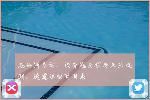 威姆斯专访：谈夺冠历程与未来规划，透露退役时间表