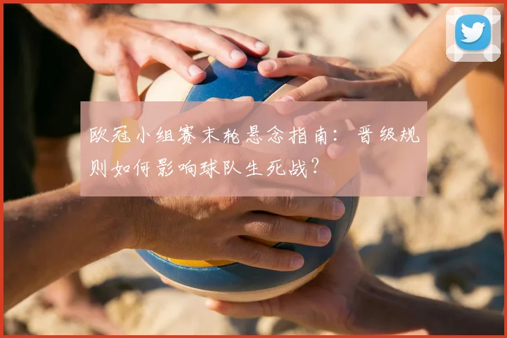 欧冠小组赛末轮悬念指南：晋级规则如何影响球队生死战？