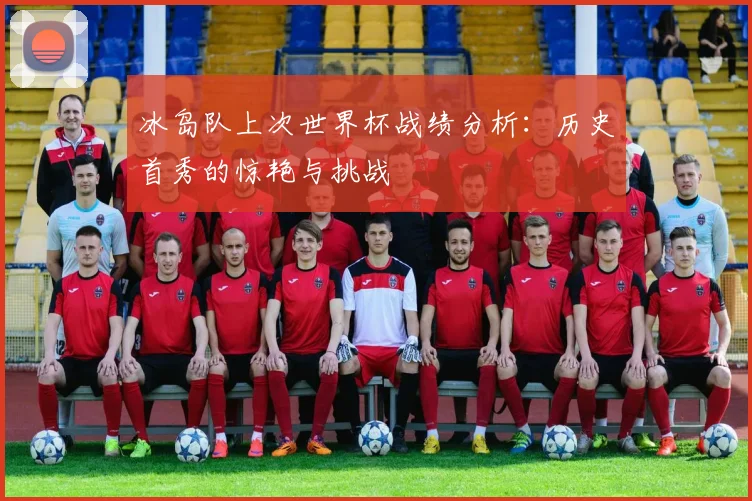 冰岛队上次世界杯战绩分析：历史首秀的惊艳与挑战