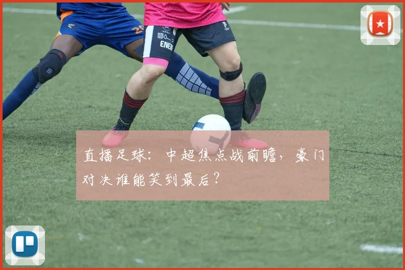 直播足球：中超焦点战前瞻，豪门对决谁能笑到最后？