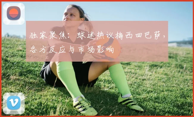 独家聚焦：球迷热议梅西回巴萨，各方反应与市场影响