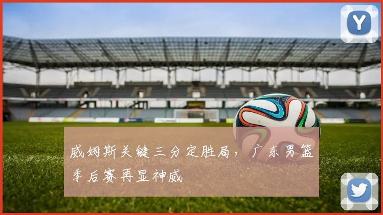 威姆斯关键三分定胜局，广东男篮季后赛再显神威