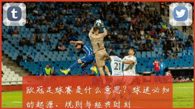 欧冠足球赛是什么意思？球迷必知的起源、规则与经典时刻